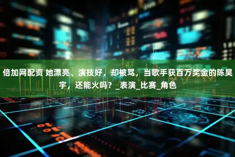 倍加网配资 她漂亮、演技好，却被骂，当歌手获百万奖金的陈昊宇，还能火吗？_表演_比赛_角色