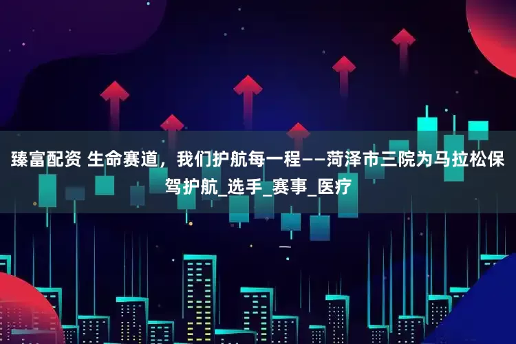 臻富配资 生命赛道，我们护航每一程——菏泽市三院为马拉松保驾护航_选手_赛事_医疗