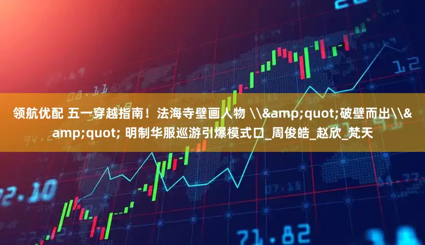 领航优配 五一穿越指南！法海寺壁画人物 \&quot;破壁而出\&quot; 明制华服巡游引爆模式口_周俊皓_赵欣_梵天