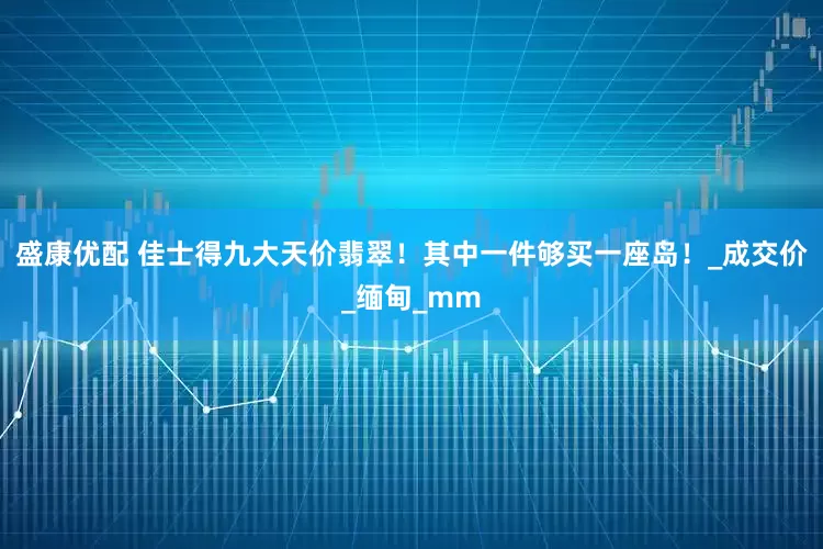 盛康优配 佳士得九大天价翡翠！其中一件够买一座岛！_成交价_缅甸_mm