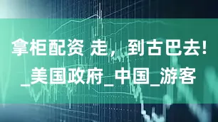 拿柜配资 走，到古巴去!_美国政府_中国_游客