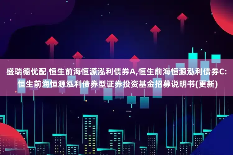 盛瑞德优配 恒生前海恒源泓利债券A,恒生前海恒源泓利债券C: 恒生前海恒源泓利债券型证券投资基金招募说明书(更新)