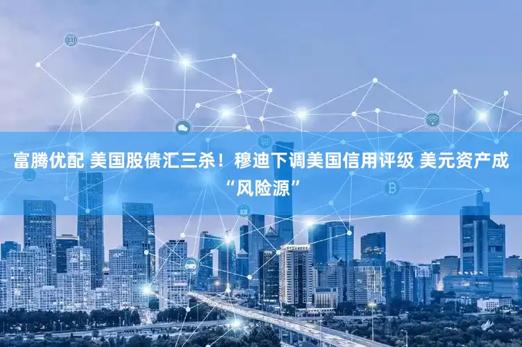 富腾优配 美国股债汇三杀！穆迪下调美国信用评级 美元资产成“风险源”