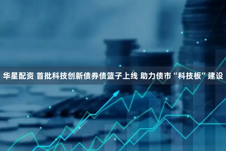 华星配资 首批科技创新债券债篮子上线 助力债市“科技板”建设