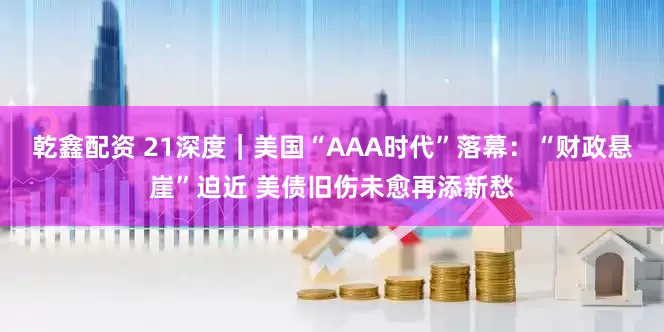 乾鑫配资 21深度｜美国“AAA时代”落幕：“财政悬崖”迫近 美债旧伤未愈再添新愁