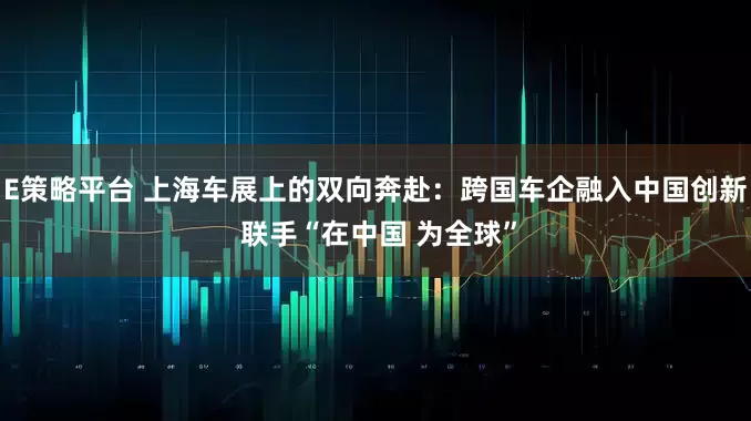 E策略平台 上海车展上的双向奔赴：跨国车企融入中国创新 联手“在中国 为全球”