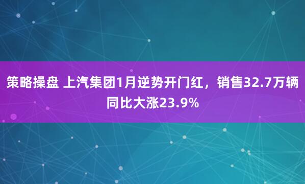 策略操盘 上汽集团1月逆势开门红，销售32.7万辆同比大涨23.9%