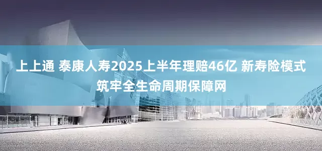 上上通 泰康人寿2025上半年理赔46亿 新寿险模式筑牢全生命周期保障网