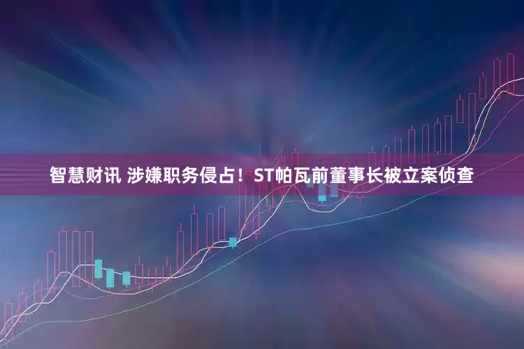 智慧财讯 涉嫌职务侵占！ST帕瓦前董事长被立案侦查