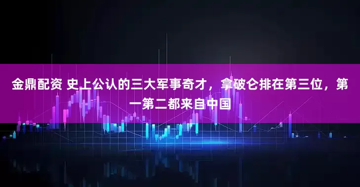 金鼎配资 史上公认的三大军事奇才，拿破仑排在第三位，第一第二都来自中国